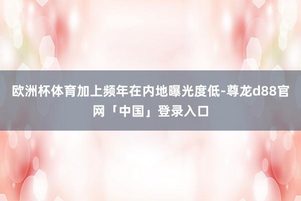 欧洲杯体育加上频年在内地曝光度低-尊龙d88官网「中国」登录入口