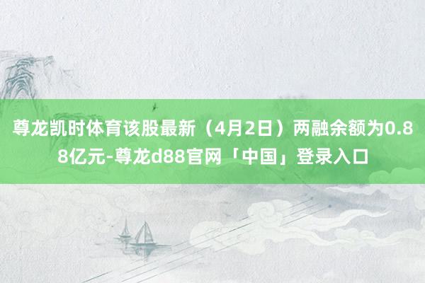尊龙凯时体育该股最新（4月2日）两融余额为0.88亿元-尊龙d88官网「中国」登录入口