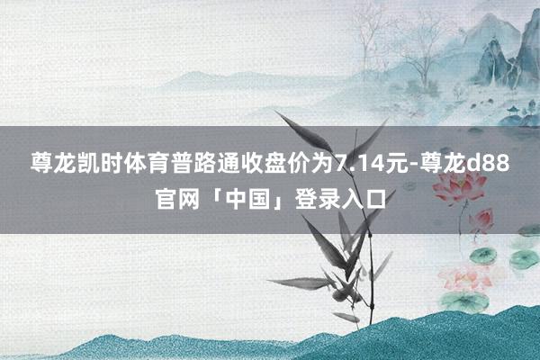 尊龙凯时体育普路通收盘价为7.14元-尊龙d88官网「中国」登录入口