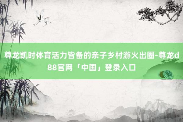 尊龙凯时体育活力皆备的亲子乡村游火出圈-尊龙d88官网「中国」登录入口
