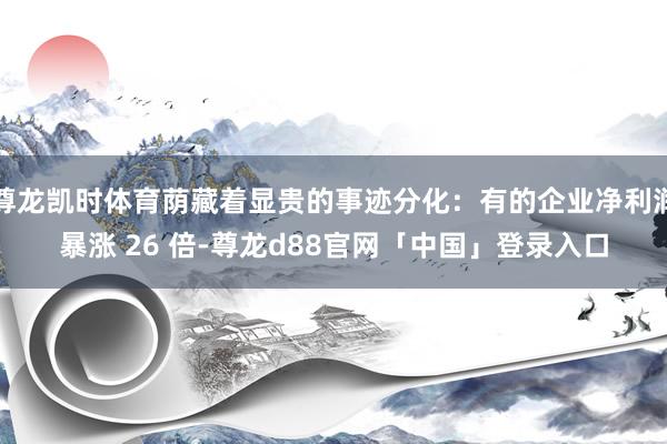 尊龙凯时体育荫藏着显贵的事迹分化：有的企业净利润暴涨 26 倍-尊龙d88官网「中国」登录入口