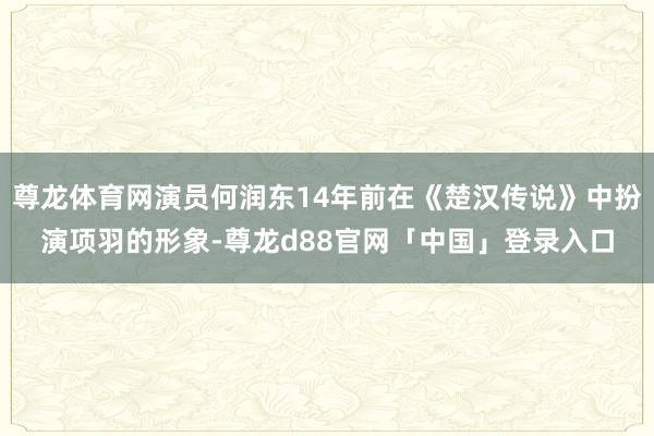 尊龙体育网演员何润东14年前在《楚汉传说》中扮演项羽的形象-尊龙d88官网「中国」登录入口