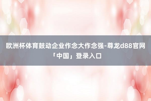 欧洲杯体育鼓动企业作念大作念强-尊龙d88官网「中国」登录入口
