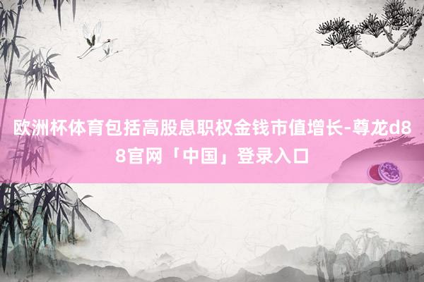 欧洲杯体育包括高股息职权金钱市值增长-尊龙d88官网「中国」登录入口