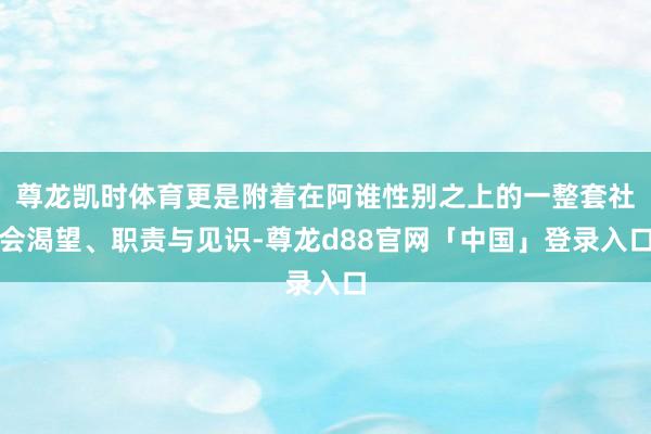 尊龙凯时体育更是附着在阿谁性别之上的一整套社会渴望、职责与见识-尊龙d88官网「中国」登录入口