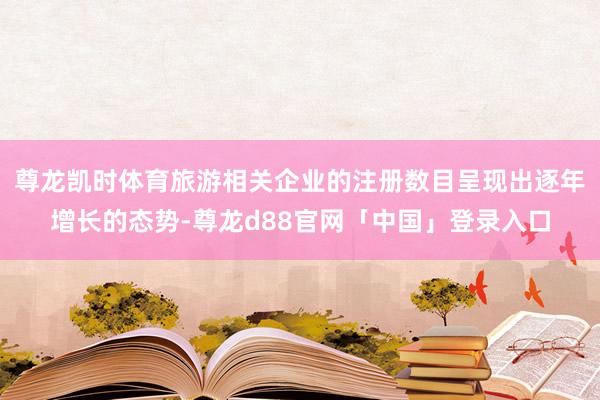 尊龙凯时体育旅游相关企业的注册数目呈现出逐年增长的态势-尊龙d88官网「中国」登录入口