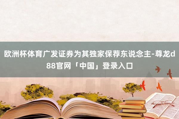 欧洲杯体育广发证券为其独家保荐东说念主-尊龙d88官网「中国」登录入口