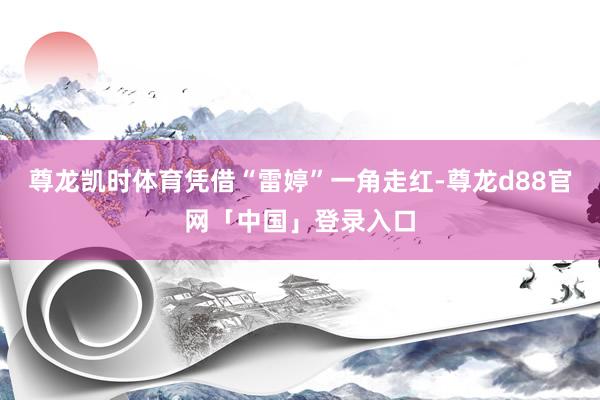 尊龙凯时体育凭借“雷婷”一角走红-尊龙d88官网「中国」登录入口