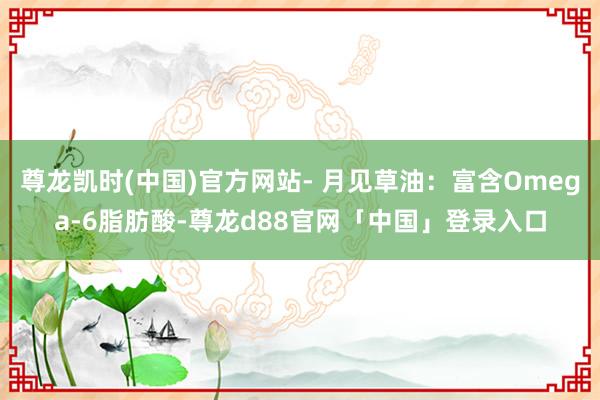 尊龙凯时(中国)官方网站- 月见草油：富含Omega-6脂肪酸-尊龙d88官网「中国」登录入口