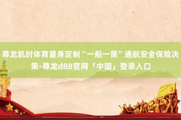 尊龙凯时体育量身定制“一船一策”通航安全保险决策-尊龙d88官网「中国」登录入口