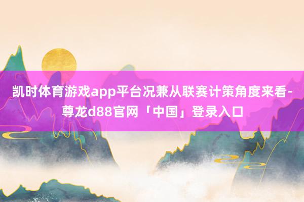 凯时体育游戏app平台况兼从联赛计策角度来看-尊龙d88官网「中国」登录入口