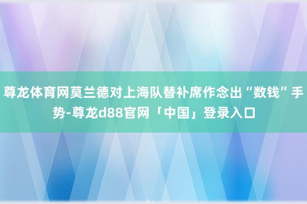 尊龙体育网莫兰德对上海队替补席作念出“数钱”手势-尊龙d88官网「中国」登录入口