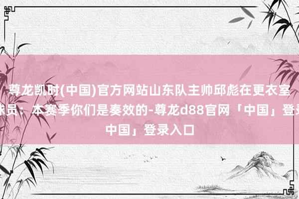 尊龙凯时(中国)官方网站山东队主帅邱彪在更衣室安危球员：本赛季你们是奏效的-尊龙d88官网「中国」登录入口