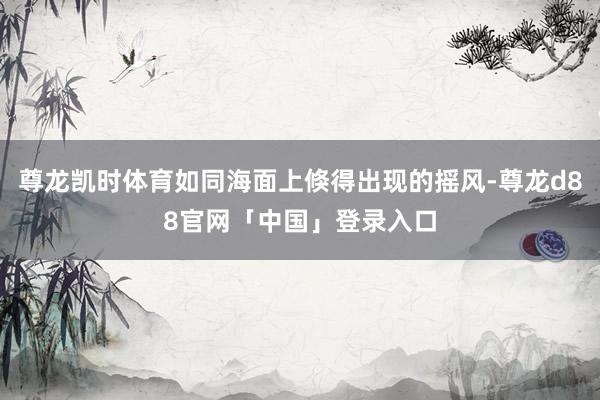 尊龙凯时体育如同海面上倏得出现的摇风-尊龙d88官网「中国」登录入口