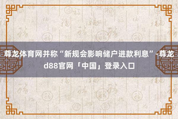 尊龙体育网并称“新规会影响储户进款利息”-尊龙d88官网「中国」登录入口