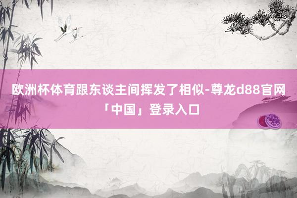 欧洲杯体育跟东谈主间挥发了相似-尊龙d88官网「中国」登录入口