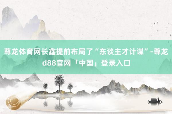 尊龙体育网长鑫提前布局了“东谈主才计谋”-尊龙d88官网「中国」登录入口