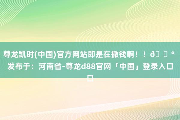 尊龙凯时(中国)官方网站即是在撒钱啊！！💰 发布于：河南省-尊龙d88官网「中国」登录入口