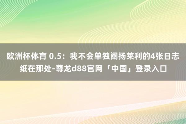 欧洲杯体育 0.5：我不会单独阐扬莱利的4张日志纸在那处-尊龙d88官网「中国」登录入口