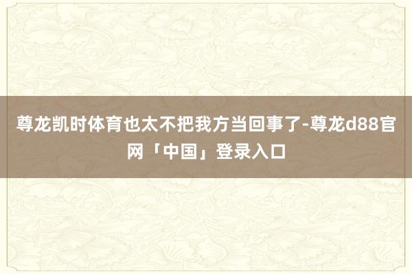 尊龙凯时体育也太不把我方当回事了-尊龙d88官网「中国」登录入口