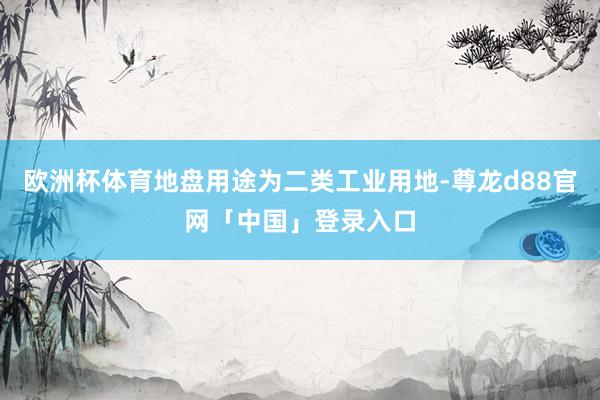 欧洲杯体育地盘用途为二类工业用地-尊龙d88官网「中国」登录入口