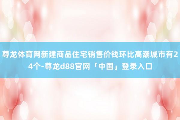 尊龙体育网新建商品住宅销售价钱环比高潮城市有24个-尊龙d88官网「中国」登录入口