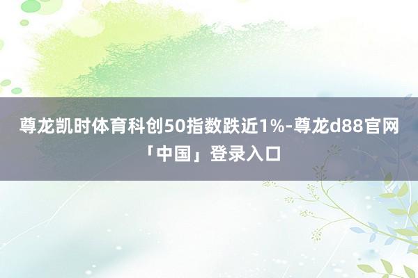 尊龙凯时体育科创50指数跌近1%-尊龙d88官网「中国」登录入口
