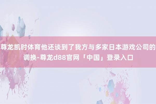 尊龙凯时体育他还谈到了我方与多家日本游戏公司的调换-尊龙d88官网「中国」登录入口