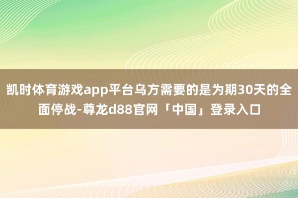 凯时体育游戏app平台乌方需要的是为期30天的全面停战-尊龙d88官网「中国」登录入口
