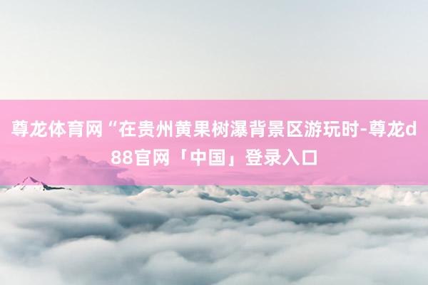 尊龙体育网“在贵州黄果树瀑背景区游玩时-尊龙d88官网「中国」登录入口