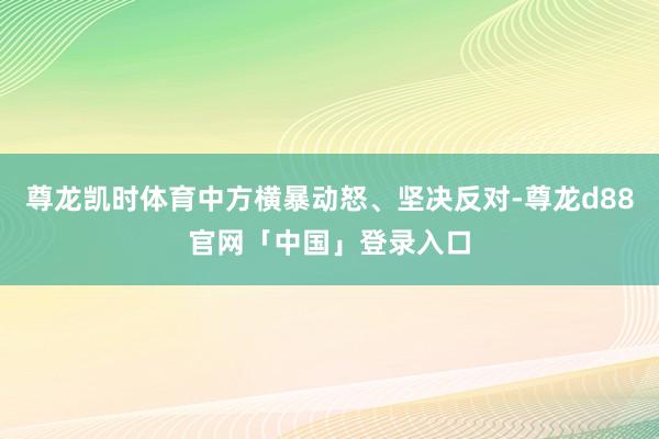 尊龙凯时体育中方横暴动怒、坚决反对-尊龙d88官网「中国」登录入口
