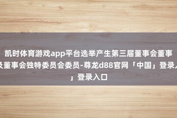 凯时体育游戏app平台选举产生第三届董事会董事长及董事会独特委员会委员-尊龙d88官网「中国」登录入口