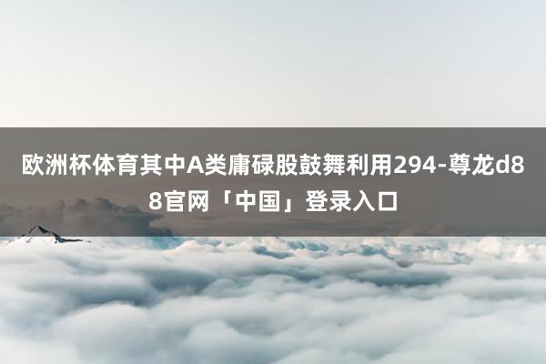 欧洲杯体育其中A类庸碌股鼓舞利用294-尊龙d88官网「中国」登录入口
