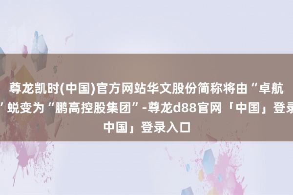 尊龙凯时(中国)官方网站华文股份简称将由“卓航控股”蜕变为“鹏高控股集团”-尊龙d88官网「中国」登录入口