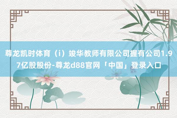 尊龙凯时体育（i）竣华教师有限公司握有公司1.97亿股股份-尊龙d88官网「中国」登录入口