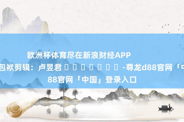欧洲杯体育尽在新浪财经APP            						包袱剪辑：卢昱君 							-尊龙d88官网「中国」登录入口