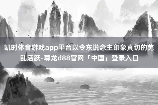 凯时体育游戏app平台以令东说念主印象真切的芜乱活跃-尊龙d88官网「中国」登录入口