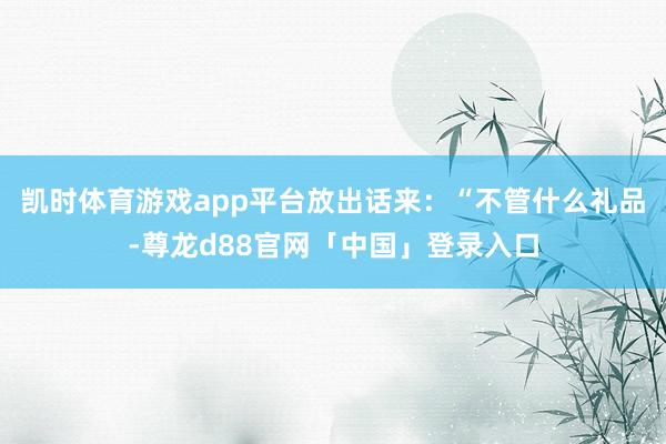 凯时体育游戏app平台放出话来：“不管什么礼品-尊龙d88官网「中国」登录入口