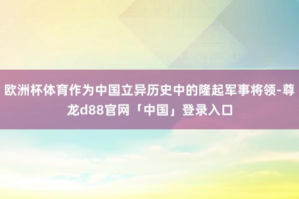 欧洲杯体育作为中国立异历史中的隆起军事将领-尊龙d88官网「中国」登录入口