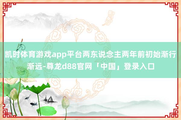 凯时体育游戏app平台两东说念主两年前初始渐行渐远-尊龙d88官网「中国」登录入口