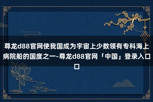 尊龙d88官网使我国成为宇宙上少数领有专科海上病院船的国度之一-尊龙d88官网「中国」登录入口