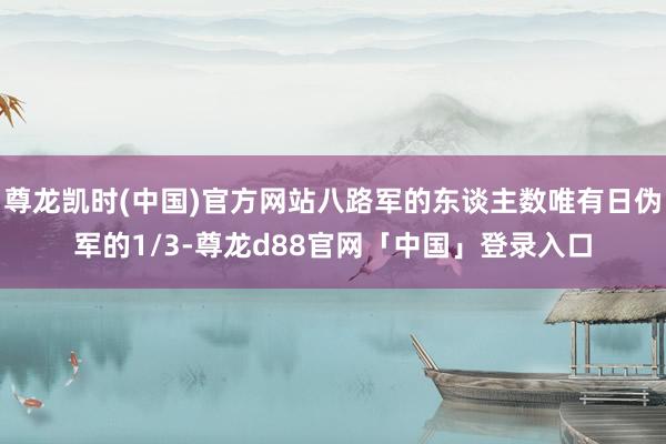 尊龙凯时(中国)官方网站八路军的东谈主数唯有日伪军的1/3-尊龙d88官网「中国」登录入口