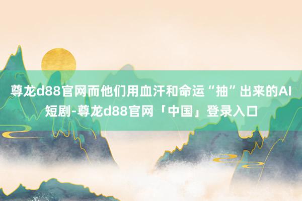 尊龙d88官网而他们用血汗和命运“抽”出来的AI短剧-尊龙d88官网「中国」登录入口