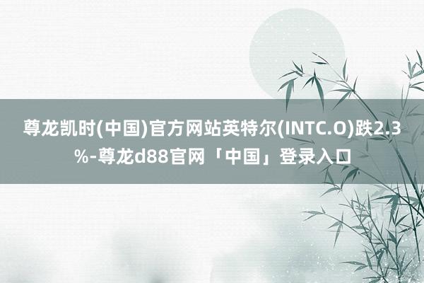 尊龙凯时(中国)官方网站英特尔(INTC.O)跌2.3%-尊龙d88官网「中国」登录入口