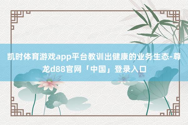 凯时体育游戏app平台教训出健康的业务生态-尊龙d88官网「中国」登录入口