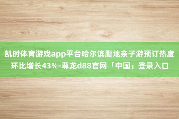凯时体育游戏app平台哈尔滨腹地亲子游预订热度环比增长43%-尊龙d88官网「中国」登录入口