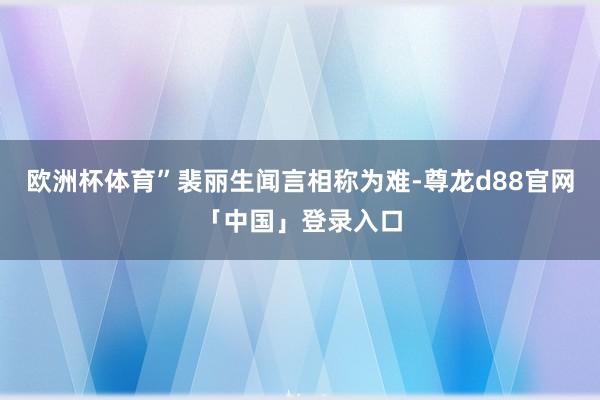 欧洲杯体育”裴丽生闻言相称为难-尊龙d88官网「中国」登录入口