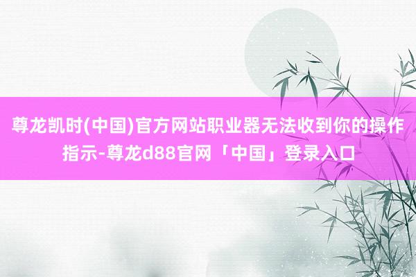 尊龙凯时(中国)官方网站职业器无法收到你的操作指示-尊龙d88官网「中国」登录入口
