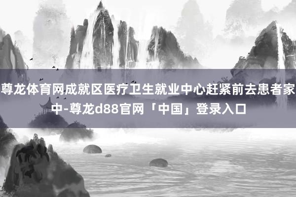 尊龙体育网成就区医疗卫生就业中心赶紧前去患者家中-尊龙d88官网「中国」登录入口