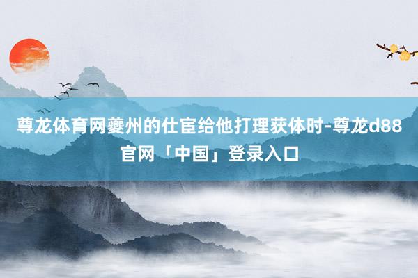 尊龙体育网夔州的仕宦给他打理获体时-尊龙d88官网「中国」登录入口
